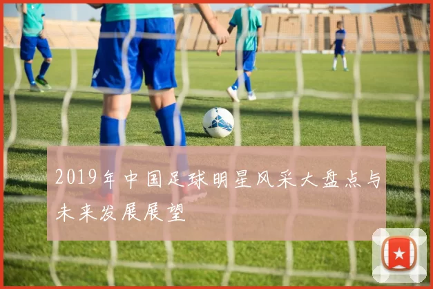 2019年中国足球明星风采大盘点与未来发展展望