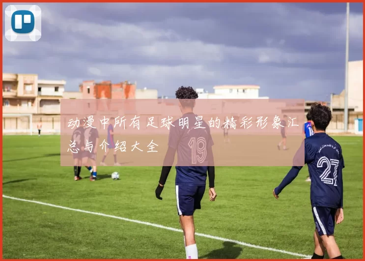动漫中所有足球明星的精彩形象汇总与介绍大全