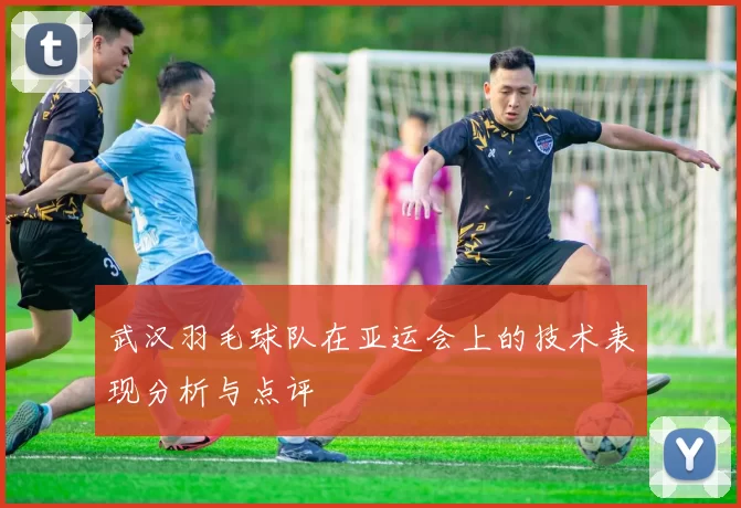 武汉羽毛球队在亚运会上的技术表现分析与点评
