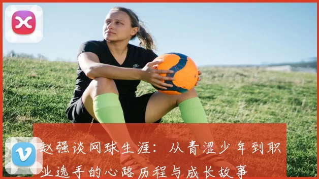 赵强谈网球生涯：从青涩少年到职业选手的心路历程与成长故事