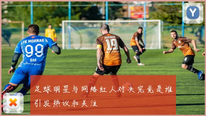 足球明星与网络红人对决究竟是谁引发热议和关注