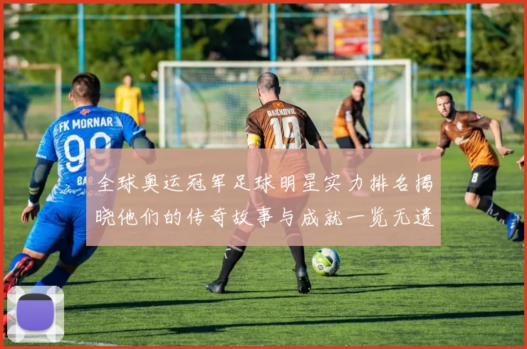 全球奥运冠军足球明星实力排名揭晓他们的传奇故事与成就一览无遗