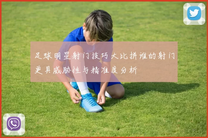 足球明星射门技巧大比拼谁的射门更具威胁性与精准度分析
