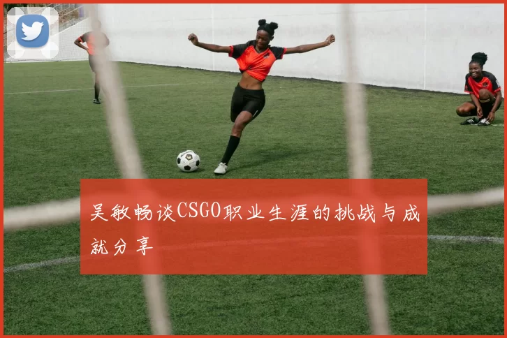 吴敏畅谈CSGO职业生涯的挑战与成就分享