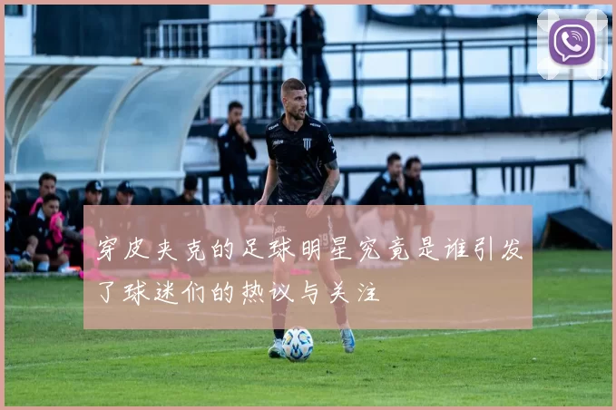 穿皮夹克的足球明星究竟是谁引发了球迷们的热议与关注