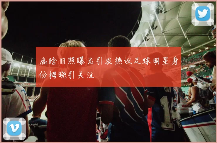鹿晗旧照曝光引发热议足球明星身份揭晓引关注