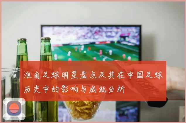 淮南足球明星盘点及其在中国足球历史中的影响与成就分析