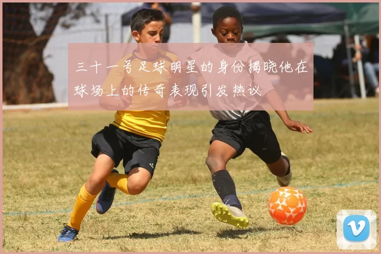 三十一号足球明星的身份揭晓他在球场上的传奇表现引发热议