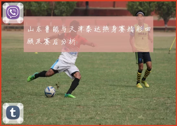 山东鲁能与天津泰达热身赛精彩回顾及赛后分析