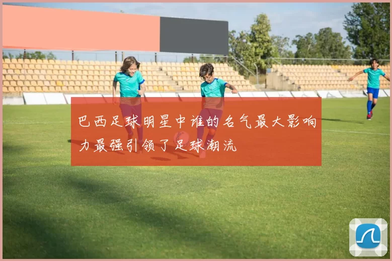 巴西足球明星中谁的名气最大影响力最强引领了足球潮流