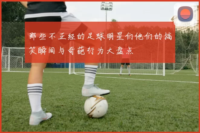 那些不正经的足球明星们他们的搞笑瞬间与奇葩行为大盘点