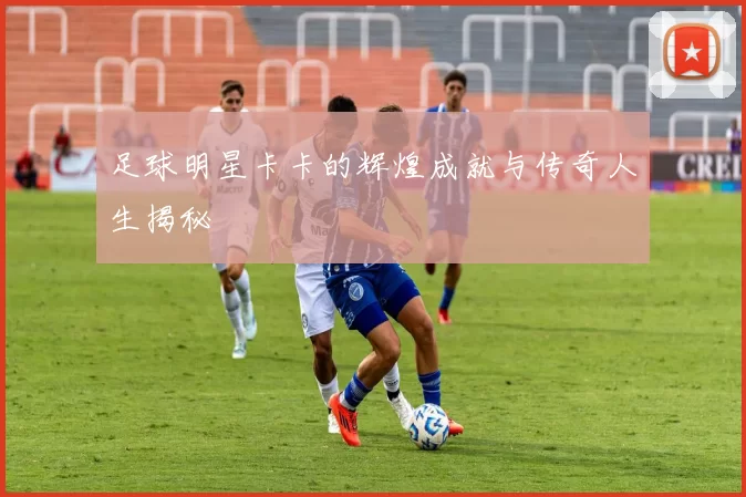 足球明星卡卡的辉煌成就与传奇人生揭秘