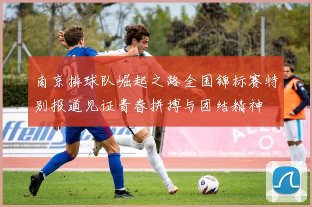 南京排球队崛起之路全国锦标赛特别报道见证青春拼搏与团结精神