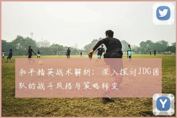 和平精英战术解析：深入探讨JDG团队的战斗风格与策略转变