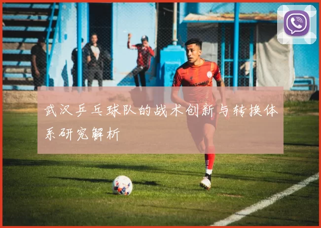 武汉乒乓球队的战术创新与转换体系研究解析