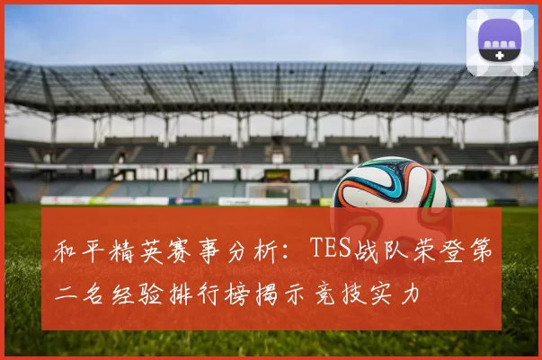 和平精英赛事分析：TES战队荣登第二名经验排行榜揭示竞技实力