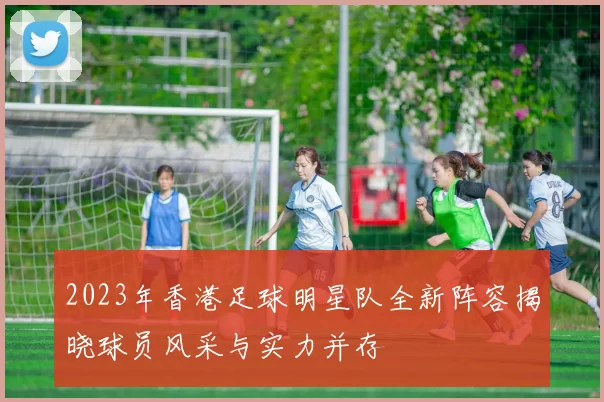 2023年香港足球明星队全新阵容揭晓球员风采与实力并存