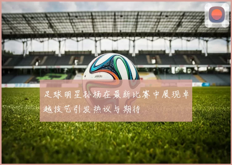 足球明星孙杨在最新比赛中展现卓越技艺引发热议与期待