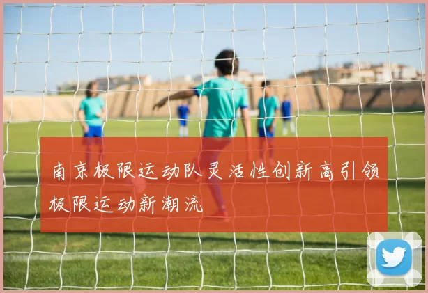 南京极限运动队灵活性创新高引领极限运动新潮流