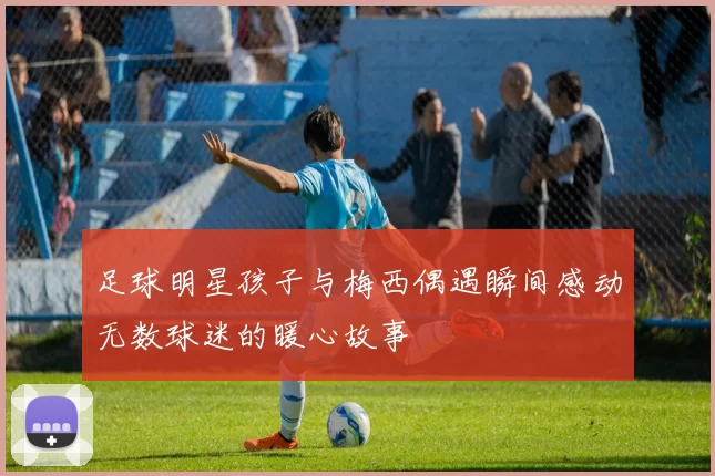 足球明星孩子与梅西偶遇瞬间感动无数球迷的暖心故事