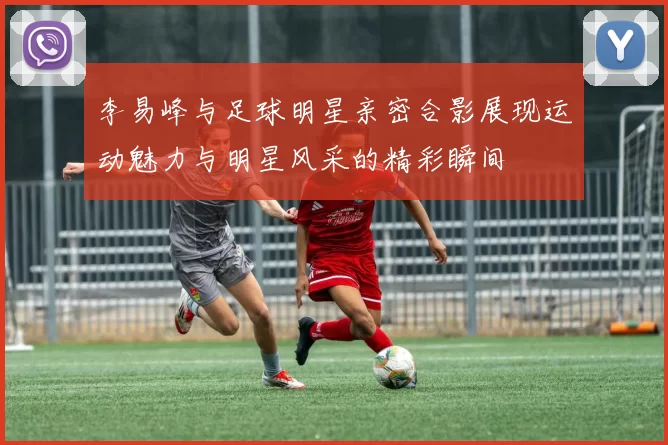 李易峰与足球明星亲密合影展现运动魅力与明星风采的精彩瞬间