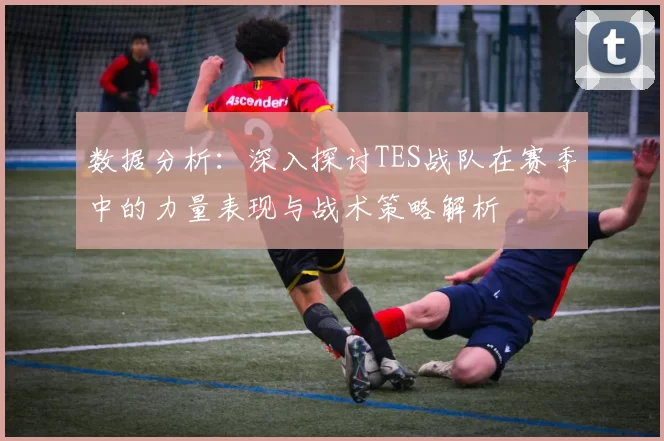 数据分析：深入探讨TES战队在赛季中的力量表现与战术策略解析
