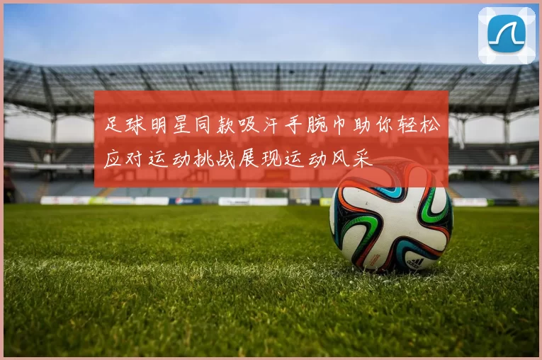 足球明星同款吸汗手腕巾助你轻松应对运动挑战展现运动风采