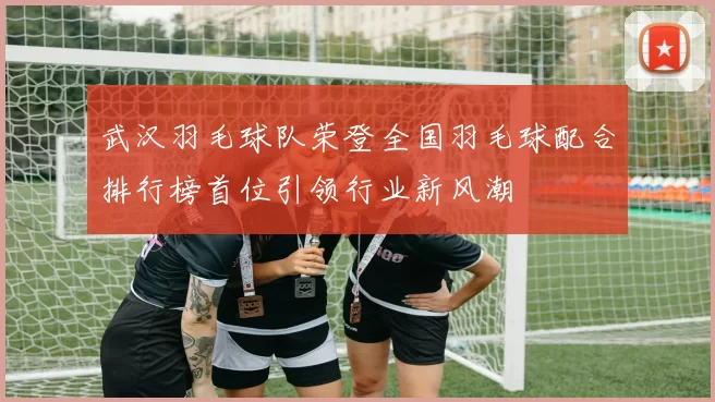 武汉羽毛球队荣登全国羽毛球配合排行榜首位引领行业新风潮