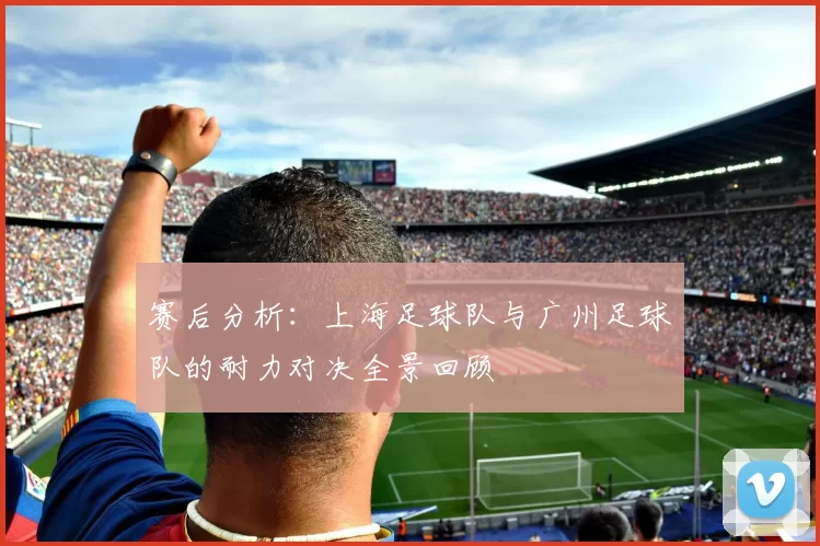 赛后分析：上海足球队与广州足球队的耐力对决全景回顾
