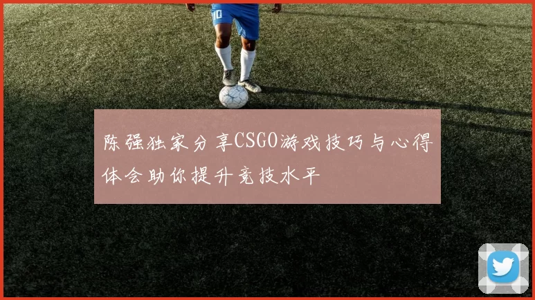 陈强独家分享CSGO游戏技巧与心得体会助你提升竞技水平