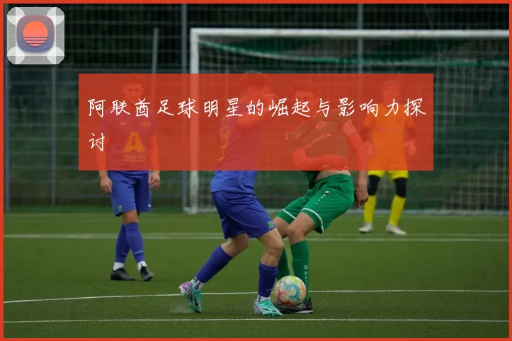 阿联酋足球明星的崛起与影响力探讨